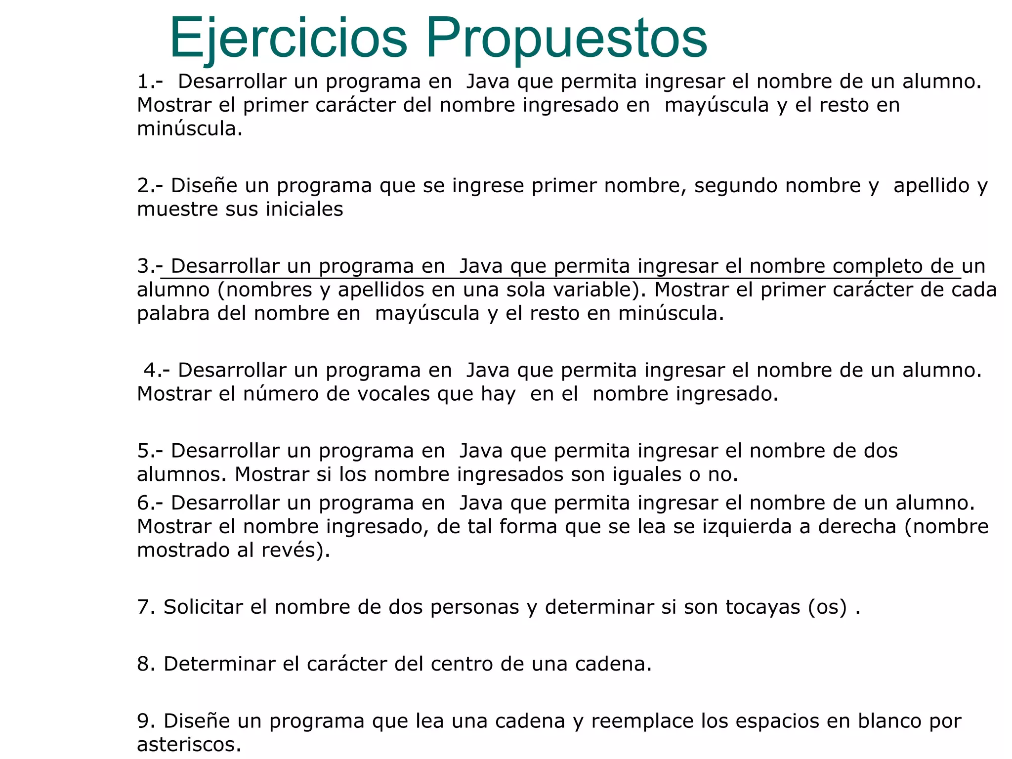 Ejercicios Propuestos 1.-  Desarrollar un programa en  Java que permita ingresar el nombre de un alumno. Mostrar el primer carácter del nombre ingresado en  mayúscula y el resto en minúscula. 2.- Diseñe un programa que se ingrese primer nombre, segundo nombre y  apellido y muestre sus iniciales   3.- Desarrollar un programa en  Java que permita ingresar el nombre completo de un alumno (nombres y apellidos en una sola variable). Mostrar el primer carácter de cada palabra del nombre en  mayúscula y el resto en minúscula. 4.- Desarrollar un programa en  Java que permita ingresar el nombre de un alumno. Mostrar el número de vocales que hay  en el  nombre ingresado.   5.- Desarrollar un programa en  Java que permita ingresar el nombre de dos  alumnos. Mostrar si los nombre ingresados son iguales o no. 6.- Desarrollar un programa en  Java que permita ingresar el nombre de un alumno. Mostrar el nombre ingresado, de tal forma que se lea se izquierda a derecha (nombre mostrado al revés). 7. Solicitar el nombre de dos personas y determinar si son tocayas (os) .   8. Determinar el carácter del centro de una cadena.   9. Diseñe un programa que lea una cadena y reemplace los espacios en blanco por asteriscos. 