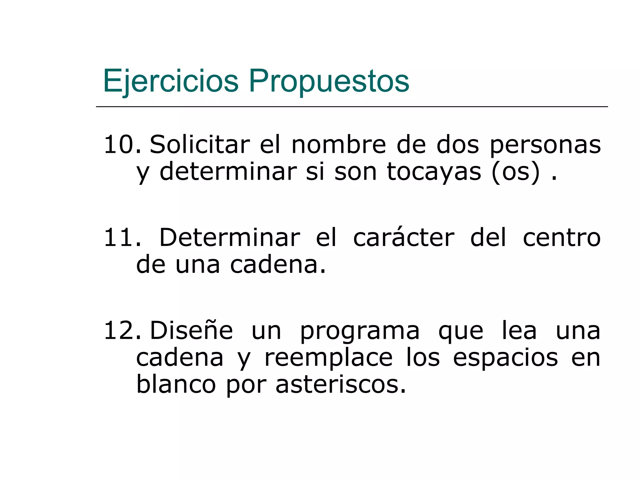 Ejercicios Propuestos 10.   Solicitar el nombre de dos personas y determinar si son tocayas (os) . 11.  Determinar el carácter del centro de una cadena. 12.   Diseñe un programa que lea una cadena y reemplace los espacios en blanco por asteriscos.   