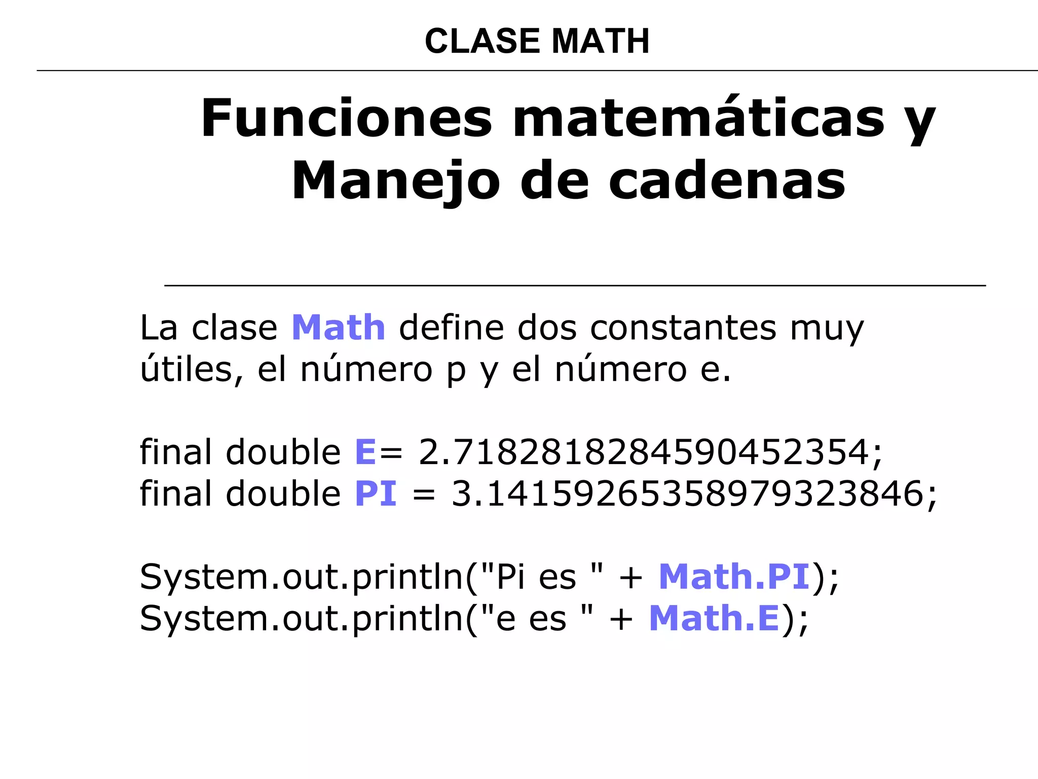 Funciones matemáticas y Manejo de cadenas La clase  Math   define dos constantes muy útiles, el número p y el número e. final double  E = 2.7182818284590452354; final double  PI  = 3.14159265358979323846;   System.out.println("Pi es " +  Math.PI );  System.out.println("e es " +  Math.E );  CLASE MATH 