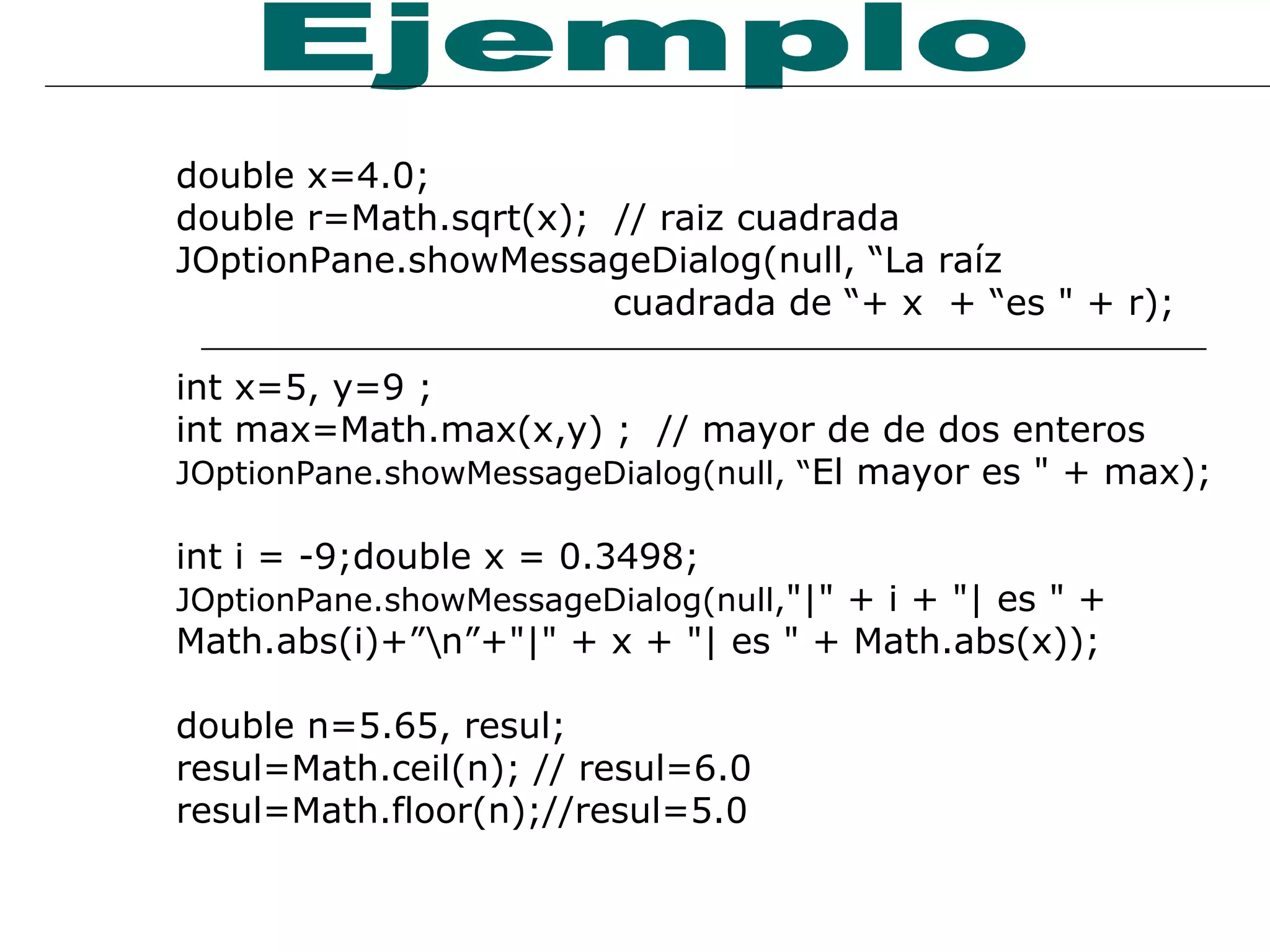 double x=4.0; double r=Math.sqrt(x);  // raiz cuadrada JOptionPane.showMessageDialog (null, “La raíz  cuadrada de “+ x  + “es " + r);  int x=5, y=9 ; int max=Math.max(x,y) ;  // mayor de de dos enteros JOptionPane.showMessageDialog (null, “ El mayor es " + max);  int i = -9;double x = 0.3498;  JOptionPane.showMessageDialog (null, "|" + i + "| es " + Math.abs(i)+”\n”+"|" + x + "| es " + Math.abs(x)); double n=5.65, resul; resul=Math.ceil(n); // resul=6.0 resul=Math.floor(n);//resul=5.0 Ejemplo 