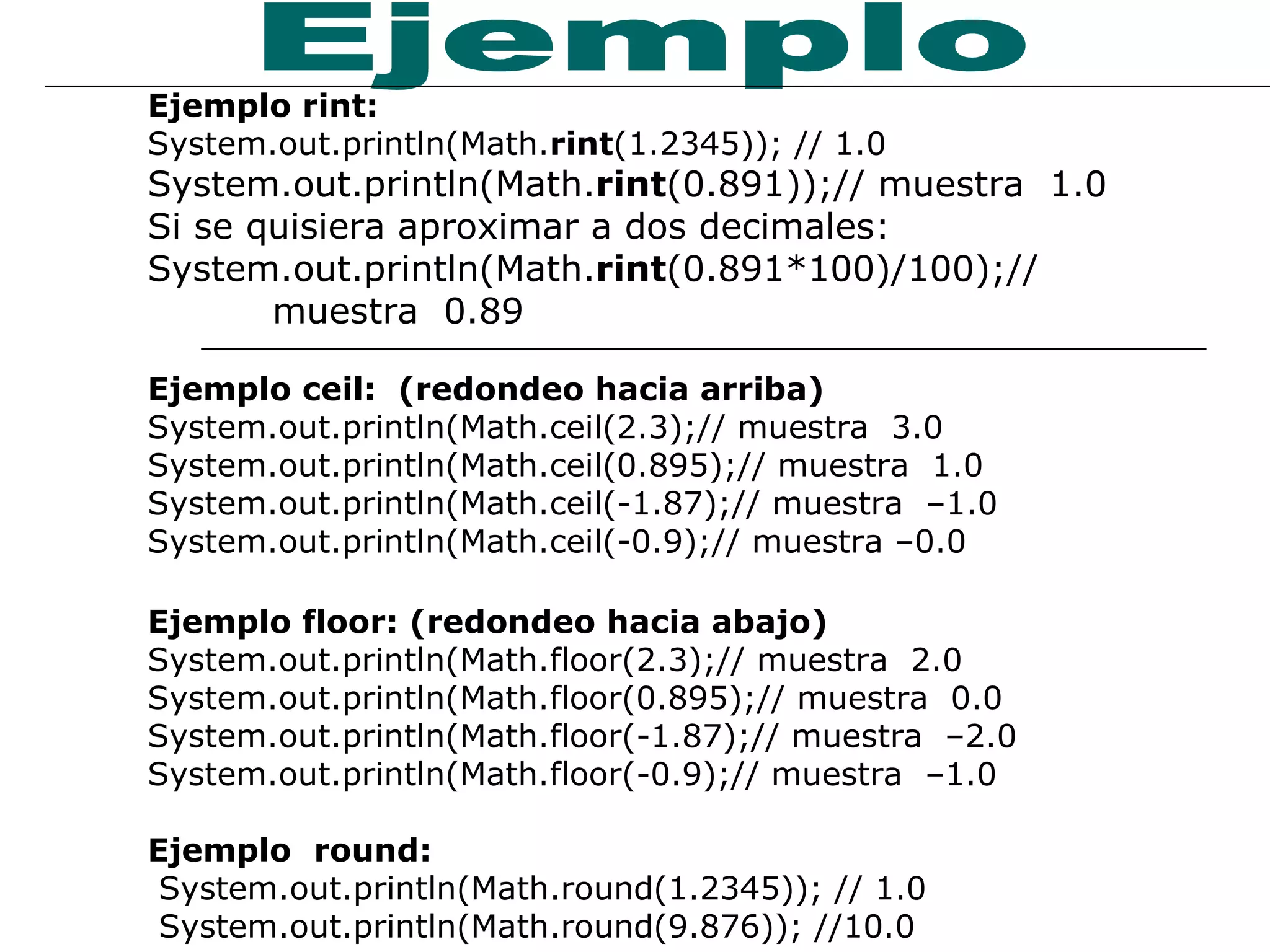 Ejemplo rint: System.out.println(Math. rint (1.2345)); // 1.0 System.out.println(Math. rint (0.891));// muestra  1.0 Si se quisiera aproximar a dos decimales: System.out.println(Math. rint (0.891*100)/100);//  muestra  0.89 Ejemplo ceil:  (redondeo hacia arriba) System.out.println(Math.ceil(2.3);// muestra  3.0 System.out.println(Math.ceil(0.895);// muestra  1.0 System.out.println(Math.ceil(-1.87);// muestra  –1.0 System.out.println(Math.ceil(-0.9);// muestra –0.0 Ejemplo floor: (redondeo hacia abajo) System.out.println(Math.floor(2.3);// muestra  2.0 System.out.println(Math.floor(0.895);// muestra  0.0 System.out.println(Math.floor(-1.87);// muestra  –2.0 System.out.println(Math.floor(-0.9);// muestra  –1.0 Ejemplo   round: System.out.println(Math.round(1.2345)); // 1.0 System.out.println(Math.round(9.876)); //10.0 Ejemplo 