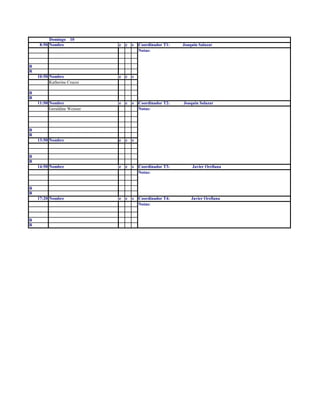 Domingo    10
     8:50 Nombre              e   c   s   Coordinador T1:   Joaquin Salazar
                                          Notas:


R
R
    10:50 Nombre              e   c   s
          Katherine Cruces

R
R
    11:50 Nombre              e   c   s   Coordinador T2:   Joaquin Salazar
          Geraldine Weisser               Notas:



R
R
    13:50 Nombre              e   c   s


R
R
    14:50 Nombre              e   c   s   Coordinador T3:       Javier Orellana
                                          Notas:


R
R
    17:20 Nombre              e   c   s   Coordinador T4:       Javier Orellana
                                          Notas:


R
R
 