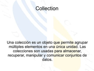 Collection Una colección es un objeto que permite agrupar múltiples elementos en una única unidad. Las colecciones son usadas para almacenar, recuperar, manipular y comunicar conjuntos de datos. 