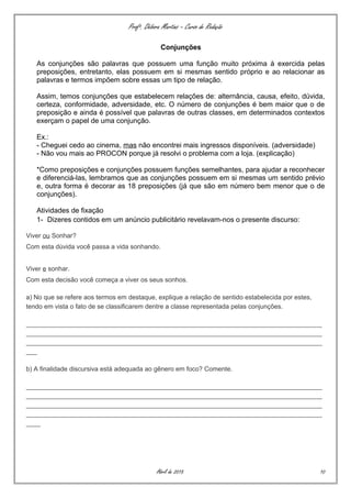 Profª. Débora Martins – Curso de Redação
Conjunções
As conjunções são palavras que possuem uma função muito próxima à exercida pelas
preposições, entretanto, elas possuem em si mesmas sentido próprio e ao relacionar as
palavras e termos impõem sobre essas um tipo de relação.
Assim, temos conjunções que estabelecem relações de: alternância, causa, efeito, dúvida,
certeza, conformidade, adversidade, etc. O número de conjunções é bem maior que o de
preposição e ainda é possível que palavras de outras classes, em determinados contextos
exerçam o papel de uma conjunção.
Ex.:
- Cheguei cedo ao cinema, mas não encontrei mais ingressos disponíveis. (adversidade)
- Não vou mais ao PROCON porque já resolvi o problema com a loja. (explicação)
*Como preposições e conjunções possuem funções semelhantes, para ajudar a reconhecer
e diferenciá-las, lembramos que as conjunções possuem em si mesmas um sentido prévio
e, outra forma é decorar as 18 preposições (já que são em número bem menor que o de
conjunções).
Atividades de fixação
1- Dizeres contidos em um anúncio publicitário revelavam-nos o presente discurso:
Viver ou Sonhar?
Com esta dúvida você passa a vida sonhando.
Viver e sonhar.
Com esta decisão você começa a viver os seus sonhos.
a) No que se refere aos termos em destaque, explique a relação de sentido estabelecida por estes,
tendo em vista o fato de se classificarem dentre a classe representada pelas conjunções.
__________________________________________________________________________________
__________________________________________________________________________________
__________________________________________________________________________________
___
b) A finalidade discursiva está adequada ao gênero em foco? Comente.
__________________________________________________________________________________
__________________________________________________________________________________
__________________________________________________________________________________
__________________________________________________________________________________
____
Abril de 2015 10
 