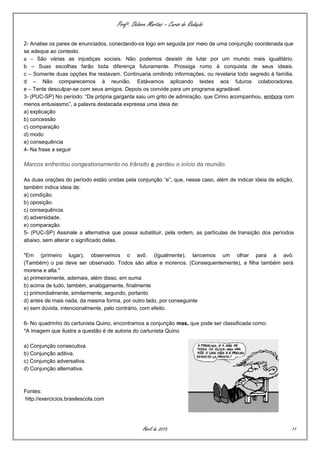 Profª. Débora Martins – Curso de Redação
2- Analise os pares de enunciados, conectando-os logo em seguida por meio de uma conjunção coordenada que
se adeque ao contexto.
a – São várias as injustiças sociais. Não podemos desistir de lutar por um mundo mais igualitário.
b – Suas escolhas farão toda diferença futuramente. Prossiga rumo à conquista de seus ideais.
c – Somente duas opções lhe restavam. Continuaria omitindo informações, ou revelaria todo segredo à família.
d – Não comparecemos à reunião. Estávamos aplicando testes aos futuros colaboradores.
e – Tente desculpar-se com seus amigos. Depois os convide para um programa agradável.
3- (PUC-SP) No período: “Da própria garganta saiu um grito de admiração, que Cirino acompanhou, embora com
menos entusiasmo”, a palavra destacada expressa uma ideia de:
a) explicação
b) concessão
c) comparação
d) modo
e) consequência
4- Na frase a seguir
Marcos enfrentou congestionamento no trânsito e perdeu o início da reunião.
As duas orações do período estão unidas pela conjunção “e”, que, nesse caso, além de indicar ideia de adição,
também indica ideia de:
a) condição.
b) oposição.
c) consequência.
d) adversidade.
e) comparação.
5- (PUC-SP) Assinale a alternativa que possa substituir, pela ordem, as partículas de transição dos períodos
abaixo, sem alterar o significado delas.
"Em (primeiro lugar), observemos o avô. (Igualmente), lancemos um olhar para a avó.
(Também) o pai deve ser observado. Todos são altos e morenos. (Consequentemente), a filha também será
morena e alta."
a) primeiramente, ademais, além disso, em suma
b) acima de tudo, também, analogamente, finalmente
c) primordialmente, similarmente, segundo, portanto
d) antes de mais nada, da mesma forma, por outro lado, por conseguinte
e) sem dúvida, intencionalmente, pelo contrário, com efeito.
6- No quadrinho do cartunista Quino, encontramos a conjunção mas, que pode ser classificada como:
*A imagem que ilustra a questão é de autoria do cartunista Quino
a) Conjunção consecutiva.
b) Conjunção aditiva.
c) Conjunção adversativa.
d) Conjunção alternativa.
Fontes:
http://exercicios.brasilescola.com
Abril de 2015 11
 