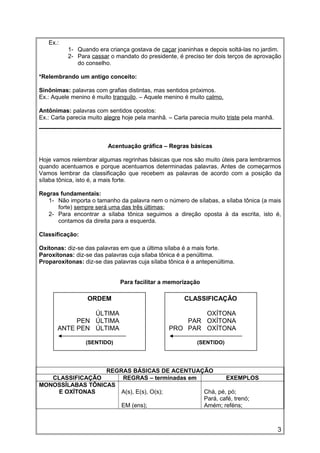 Ex.:
1- Quando era criança gostava de caçar joaninhas e depois soltá-las no jardim.
2- Para cassar o mandato do presidente, é preciso ter dois terços de aprovação
do conselho.
*Relembrando um antigo conceito:
Sinônimas: palavras com grafias distintas, mas sentidos próximos.
Ex.: Aquele menino é muito tranquilo. – Aquele menino é muito calmo.
Antônimas: palavras com sentidos opostos:
Ex.: Carla parecia muito alegre hoje pela manhã. – Carla parecia muito triste pela manhã.
Acentuação gráfica – Regras básicas
Hoje vamos relembrar algumas regrinhas básicas que nos são muito úteis para lembrarmos
quando acentuamos e porque acentuamos determinadas palavras. Antes de começarmos
Vamos lembrar da classificação que recebem as palavras de acordo com a posição da
sílaba tônica, isto é, a mais forte.
Regras fundamentais:
1- Não importa o tamanho da palavra nem o número de sílabas, a sílaba tônica (a mais
forte) sempre será uma das três últimas;
2- Para encontrar a sílaba tônica seguimos a direção oposta à da escrita, isto é,
contamos da direita para a esquerda.
Classificação:
Oxítonas: diz-se das palavras em que a última sílaba é a mais forte.
Paroxítonas: diz-se das palavras cuja sílaba tônica é a penúltima.
Proparoxítonas: diz-se das palavras cuja sílaba tônica é a antepenúltima.
Para facilitar a memorização
REGRAS BÁSICAS DE ACENTUAÇÃO
CLASSIFICAÇÃO REGRAS – terminadas em EXEMPLOS
MONOSSÍLABAS TÔNICAS
E OXÍTONAS A(s), E(s), O(s);
EM (ens);
Chá, pé, pó;
Pará, café, trenó;
Amém; reféns;
ORDEM
ÚLTIMA
PEN ÚLTIMA
ANTE PEN ÚLTIMA
(SENTIDO)
CLASSIFICAÇÃO
OXÍTONA
PAR OXÍTONA
PRO PAR OXÍTONA
(SENTIDO)
3
 
