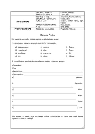 DITONGO ABERTO
HIATOS OXÍTONOS
Constrói, chapéu;
Tripuí, baú.
PAROXÍTONAS
I(s), U(s), M (ns)
DITONGOS FECHADOS;
R, N, X, L, ps
HIATOS PAROXÍTONOS
Ã (s)
Júri; vírus, fórum, prótons;
Sótão, vôlei;
caráter, próton, tórax, ágil,
bíceps;
Baía, saúde;
Órfã, órfãs.
PROPAROXÍTONAS Todas são acentuadas Propósito; Filósofa.
Momento Prático
Em parceria com outro colega resolva as atividades a seguir:
1 – Acentue as palavras a seguir, quando for necessário.
a) desesperado;
b) respeitavel;
c) insalubre;
d) dor;
e) coronel
f) cha;
g) maremoto
h) alem;
i) Ceara;
j) Seara
k) jilo;
l) ridiculo
2 – Justifique a acentuação das palavras abaixo, indicando a regra.
a) adorável: ______________________________________________________________
b) pó: ___________________________________________________________________
c) estatística: _____________________________________________________________
d) empresário: ____________________________________________________________
e) período:
_______________________________________________________________
f) Santarém:
______________________________________________________________
g) feiura:
_________________________________________________________________
h) Piauí:
_________________________________________________________________
i) órgão:
__________________________________________________________________
h) jóquei:
_________________________________________________________________
No espaço a seguir faça anotações sobre curiosidades ou dicas que você tenha
aprendido na aula de hoje.
4
 