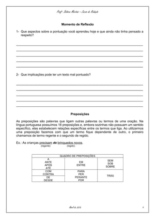 Profª. Débora Martins – Curso de Redação
Momento de Reflexão
1- Que aspectos sobre a pontuação você aprendeu hoje e que ainda não tinha pensado a
respeito?
_________________________________________________________________________
_________________________________________________________________________
_________________________________________________________________________
_________________________________________________________________________
_________________________________________________________________________
2- Que implicações pode ter um texto mal pontuado?
_________________________________________________________________________
_________________________________________________________________________
_________________________________________________________________________
_________________________________________________________________________
_________________________________________________________________________
Preposições
As preposições são palavras que ligam outras palavras ou termos de uma oração. Na
língua portuguesa possuímos 18 preposições e, embora sozinhas não possuam um sentido
específico, elas estabelecem relações específicas entre os termos que liga. Ao utilizarmos
uma preposição fazemos com que um termo fique dependente de outro, o primeiro
chamamos de termo regente e o segundo de regido.
Ex.: As crianças precisam de brinquedos novos.
(regente) (regido)
QUADRO DE PREPOSIÇÕES
A
ANTE
APÓS
ATÉ
EM
ENTRE
SEM
SOB
SOBRE
COM
CONTRA
PARA
PER
PERANTE
POR
TRÁS
DE
DESDE
Abril de 2015 9
 