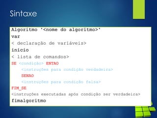Sintaxe
Algoritmo "<nome do algoritmo>"
var
< declaração de variáveis>
inicio
< lista de comandos>
SE <condição> ENTAO
<instruções para condição verdadeira>
SENAO
<instruções para condição falsa>
FIM_SE
<instruções executadas após condição ser verdadeira>
fimalgoritmo
 