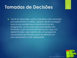 Tomadas de Decisões
 Você já aprendeu como trabalhar com entrada,
processamento e saída. Apesar de já conseguir
solucionar problemas e transformá-los em
programas, os recursos aqui estudados são
limitados, pois haverá momentos em que um
determinado valor dentro de um programa
necessitará ser tratado para se efetuar um
processamento mais adequado.
2
 