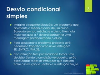 Desvio condicional
simples
 Imagine a seguinte situação: um programa que
apresente a média escolar de um aluno.
Baseado em sua média, se o aluno tiver nota
maior ou igual a 7 devera apresentar uma
mensagem parabenizando o aluno
 Para solucionar o problema proposto será
necessário trabalhar uma nova instrução:
SE...ENTÃO...FIM_SE.
 Esta instrução tem por finalidade tomar uma
decisão. Sendo a condição verdadeira, serão
executadas todas as instruções que estejam
entre a instrução se...então e a instrução fim_se..
3
 