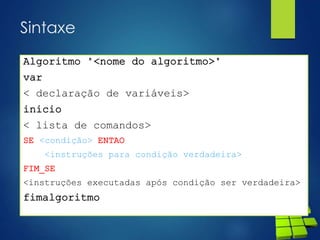 Sintaxe
Algoritmo "<nome do algoritmo>"
var
< declaração de variáveis>
inicio
< lista de comandos>
SE <condição> ENTAO
<instruções para condição verdadeira>
FIM_SE
<instruções executadas após condição ser verdadeira>
fimalgoritmo
 