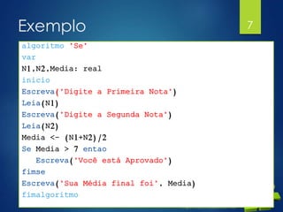 Exemplo
 Elaborar um programa que pessa dois valores
para as variáveis A e B. Efetuar a soma dos dois
valores. Apresentar o resultado se a soma for
maior que 10.
7
algoritmo "Se"
var
N1,N2,Media: real
inicio
Escreva("Digite a Primeira Nota")
Leia(N1)
Escreva("Digite a Segunda Nota")
Leia(N2)
Media <- (N1+N2)/2
Se Media > 7 entao
Escreva("Você está Aprovado")
fimse
Escreva("Sua Média final foi", Media)
fimalgoritmo
 