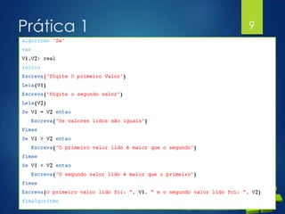 Prática 1
 Elaborar um programa que pessa dois valores
para as variáveis A e B. Efetuar a soma dos dois
valores. Apresentar o resultado se a soma for
maior que 10.
9
algoritmo "Se"
var
V1,V2: real
inicio
Escreva("Digite O primeiro Valor")
Leia(V1)
Escreva("Digite o segundo valor")
Leia(V2)
Se V1 = V2 entao
Escreva("Os valores lidos são iguais")
Fimse
Se V1 > V2 entao
Escreva("O primeiro valor lido é maior que o segundo")
fimse
Se V1 < V2 entao
Escreva("O segundo valor lido é maior que o primeiro")
fimse
Escreva(O primeiro valor lido foi: “, V1, “ e o segundo valor lido foi: “, V2)
fimalgoritmo
 