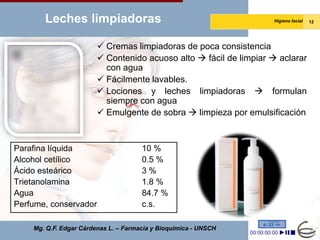 Leches limpiadoras                                          Higiene facial   12




                         Cremas limpiadoras de poca consistencia
                         Contenido acuoso alto  fácil de limpiar  aclarar
                          con agua
                         Fácilmente lavables.
                         Lociones y leches limpiadoras  formulan
                          siempre con agua
                         Emulgente de sobra  limpieza por emulsificación



Parafina líquida                      10 %
Alcohol cetílico                      0.5 %
Ácido esteárico                       3%
Trietanolamina                        1.8 %
Agua                                  84.7 %
Perfume, conservador                  c.s.

    Mg. Q.F. Edgar Cárdenas L. – Farmacia y Bioquímica - UNSCH
 