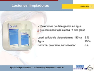 Lociones limpiadoras                                              Higiene facial   13




                               Soluciones de detergentes en agua
                               No contienen fase oleosa  piel grasa

                              Lauril sulfato de trietanolamina (40%)     5%
                              Agua                                       95 %
                              Perfume, colorante, conservador            c.s.




Mg. Q.F. Edgar Cárdenas L. – Farmacia y Bioquímica - UNSCH
 