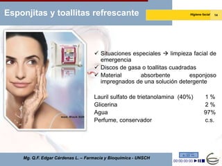 Esponjitas y toallitas refrescante                                      Higiene facial   14




                                     Situaciones especiales  limpieza facial de
                                      emergencia
                                     Discos de gasa o toallitas cuadradas
                                     Material       absorbente         esponjoso
                                      impregnados de una solución detergente

                                    Lauril sulfato de trietanolamina (40%)       1%
                                    Glicerina                                    2%
                                    Agua                                         97%
                                    Perfume, conservador                         c.s.




    Mg. Q.F. Edgar Cárdenas L. – Farmacia y Bioquímica - UNSCH
 