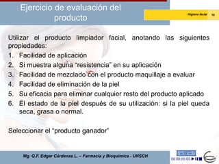 Ejercicio de evaluación del
                                                                 Higiene facial   16
             producto

Utilizar el producto limpiador facial, anotando las siguientes
propiedades:
1. Facilidad de aplicación
2. Si muestra alguna “resistencia” en su aplicación
3. Facilidad de mezclado con el producto maquillaje a evaluar
4. Facilidad de eliminación de la piel
5. Su eficacia para eliminar cualquier resto del producto aplicado
6. El estado de la piel después de su utilización: si la piel queda
     seca, grasa o normal.

Seleccionar el “producto ganador”


    Mg. Q.F. Edgar Cárdenas L. – Farmacia y Bioquímica - UNSCH
 
