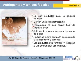 Astringentes y tónicos faciales                                   Higiene facial   18




                                No son productos para la limpieza
                                 cutánea
                                Ejercen una acción refrescante
                                Proporciona el ideal toque final de
                                 limpieza facial
                                Astringente = capaz de cerrar los poros
                                 de la piel
                                Reduce al mismo tiempo la secreción de
                                 la transpiración y del sebo
                                Los productos que “enfrían” y refrescan
                                 la piel son también astringentes.




   Mg. Q.F. Edgar Cárdenas L. – Farmacia y Bioquímica - UNSCH
 