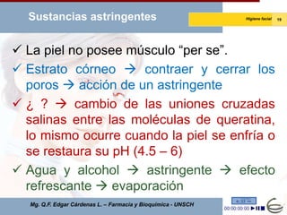 Sustancias astringentes                                       Higiene facial   19




 La piel no posee músculo “per se”.
 Estrato córneo  contraer y cerrar los
  poros  acción de un astringente
 ¿ ?  cambio de las uniones cruzadas
  salinas entre las moléculas de queratina,
  lo mismo ocurre cuando la piel se enfría o
  se restaura su pH (4.5 – 6)
 Agua y alcohol  astringente  efecto
  refrescante  evaporación
   Mg. Q.F. Edgar Cárdenas L. – Farmacia y Bioquímica - UNSCH
 