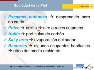 Suciedad de la Piel                                      Higiene facial   4




 Escamas cutáneas  desprendido pero
  no caído.
 Polvo  arcilla  aire o roces cutáneos.
 Hollín  partículas de carbón.
 Sal y urea  evaporación del sudor.
 Bacterias  algunos ocupantes habituales
   otros del medio ambiente.


   Mg. Q.F. Edgar Cárdenas L. – Farmacia y Bioquímica - UNSCH
 