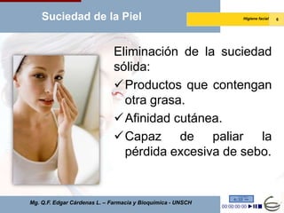 Suciedad de la Piel                                      Higiene facial   6




                              Eliminación de la suciedad
                              sólida:
                              Productos que contengan
                                otra grasa.
                              Afinidad cutánea.
                              Capaz de paliar la
                                pérdida excesiva de sebo.


Mg. Q.F. Edgar Cárdenas L. – Farmacia y Bioquímica - UNSCH
 