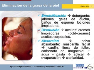 Eliminación de la grasa de la piel                               Higiene facial   7




                                   Emulsificación  detergente:
                                    jabones, geles de ducha,
                                    baños de espuma lociones
                                    limpiadoras.
                                   Disolución  aceites: cremas
                                    limpiadoras      (cold-creams)
                                    aceites corporales.
                                   Absorción                polvo
                                    absorbente: mascarilla facial
                                     caolín, tierra de fuller,
                                    carbonato de magnesio: +
                                    agua = pasta  aplicar 
                                    evaporación  capilaridad.

    Mg. Q.F. Edgar Cárdenas L. – Farmacia y Bioquímica - UNSCH
 