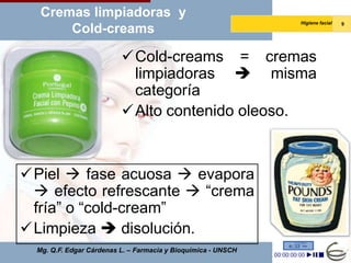 Cremas limpiadoras y
                                                               Higiene facial   9
       Cold-creams

                          Cold-creams = cremas
                           limpiadoras  misma
                           categoría
                          Alto contenido oleoso.



Piel  fase acuosa  evapora
  efecto refrescante  “crema
 fría” o “cold-cream”
Limpieza  disolución.
  Mg. Q.F. Edgar Cárdenas L. – Farmacia y Bioquímica - UNSCH
 