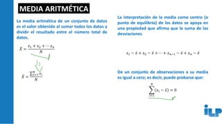 MEDIA ARITMÉTICA
La media aritmética de un conjunto de datos
es el valor obtenido al sumar todos los datos y
dividir el resultado entre el número total de
datos.
ത
𝑋 =
𝑥1 + 𝑥2 + ⋯ 𝑥𝑛
𝑁
ത
𝑋 =
σ𝑗=1
𝑁
𝑥𝑖
𝑁
La interpretación de la media como centro (o
punto de equilibrio) de los datos se apoya en
una propiedad que afirma que la suma de las
desviaciones
𝑥1 − ҧ
𝑥 + 𝑥2 − ҧ
𝑥 + ⋯ + 𝑥𝑛−1 − ҧ
𝑥 + 𝑥𝑛 − ҧ
𝑥
De un conjunto de observaciones a su media
es igual a cero; es decir, puede probarse que:
෍
𝑖=1
𝑁
𝑥𝑖 − ҧ
𝑥 = 0
 