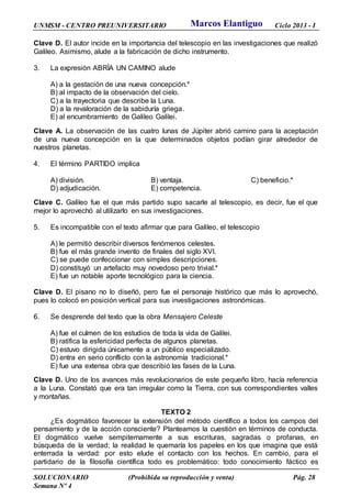 UNMSM - CENTRO PREUNIVERSITARIO Ciclo 2013 - I
SOLUCIONARIO (Prohibida su reproducción y venta) Pág. 28
Semana Nº 4
Clave D. El autor incide en la importancia del telescopio en las investigaciones que realizó
Galileo. Asimismo, alude a la fabricación de dicho instrumento.
3. La expresión ABRÍA UN CAMINO alude
A) a la gestación de una nueva concepción.*
B) al impacto de la observación del cielo.
C) a la trayectoria que describe la Luna.
D) a la revaloración de la sabiduría griega.
E) al encumbramiento de Galileo Galilei.
Clave A. La observación de las cuatro lunas de Júpiter abrió camino para la aceptación
de una nueva concepción en la que determinados objetos podían girar alrededor de
nuestros planetas.
4. El término PARTIDO implica
A) división. B) ventaja. C) beneficio.*
D) adjudicación. E) competencia.
Clave C. Galileo fue el que más partido supo sacarle al telescopio, es decir, fue el que
mejor lo aprovechó al utilizarlo en sus investigaciones.
5. Es incompatible con el texto afirmar que para Galileo, el telescopio
A) le permitió describir diversos fenómenos celestes.
B) fue el más grande invento de finales del siglo XVI.
C) se puede confeccionar con simples descripciones.
D) constituyó un artefacto muy novedoso pero trivial.*
E) fue un notable aporte tecnológico para la ciencia.
Clave D. El pisano no lo diseñó, pero fue el personaje histórico que más lo aprovechó,
pues lo colocó en posición vertical para sus investigaciones astronómicas.
6. Se desprende del texto que la obra Mensajero Celeste
A) fue el culmen de los estudios de toda la vida de Galilei.
B) ratifica la esfericidad perfecta de algunos planetas.
C) estuvo dirigida únicamente a un público especializado.
D) entra en serio conflicto con la astronomía tradicional.*
E) fue una extensa obra que describió las fases de la Luna.
Clave D. Uno de los avances más revolucionarios de este pequeño libro, hacía referencia
a la Luna. Constató que era tan irregular como la Tierra, con sus correspondientes valles
y montañas.
TEXTO 2
¿Es dogmático favorecer la extensión del método científico a todos los campos del
pensamiento y de la acción consciente? Planteamos la cuestión en términos de conducta.
El dogmático vuelve sempiternamente a sus escrituras, sagradas o profanas, en
búsqueda de la verdad; la realidad le quemaría los papeles en los que imagina que está
enterrada la verdad: por esto elude el contacto con los hechos. En cambio, para el
partidario de la filosofía científica todo es problemático: todo conocimiento fáctico es
Marcos Elantiguo
 