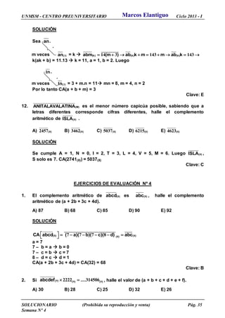 UNMSM - CENTRO PREUNIVERSITARIO Ciclo 2013 - I
SOLUCIONARIO (Prohibida su reproducción y venta) Pág. 35
Semana Nº 4
SOLUCIÓN
Sea an.
.
m veces 3( )an = k  14 3 143 143        
____________
(k) (k) (k)abm (m ) ab k m m ab k
k(ak + b) = 11.13  k = 11, a = 1, b = 2. Luego
1n.
.
m veces 31 ( )n = 3 + m.n = 11 mn = 8, m = 4, n = 2
Por lo tanto CA(a + b + m) = 3
Clave: E
12. (M)ANITALAVALATINA es el menor número capicúa posible, sabiendo que a
letras diferentes corresponde cifras diferentes, halle el complemento
aritmético de ( )ISLA 8 .
A) ( )82457 B) ( )83462 C) ( )85037 D) ( )86215 E) ( )84623
SOLUCIÓN
Se cumple A = 1, N = 0, I = 2, T = 3, L = 4, V = 5, M = 6. Luego ( )ISLA 8 ,
S solo es 7. CA(2741(8)) = 5037(8)
Clave: C
EJERCICIOS DE EVALUACIÓN Nº 4
1. El complemento aritmético de ( )abcd 8 es ( )abc 8 , halle el complemento
aritmético de (a + 2b + 3c + 4d).
A) 87 B) 68 C) 85 D) 90 E) 92
SOLUCIÓN
8 887 7 7 8   - - - -  
___________________________________ _____
( ) ( )( )CA abcd ( a)( b)( c)( d) abc
a = 7
7 – b = a  b = 0
7 – c = b  c = 7
8 – d = c  d = 1
CA(a + 2b + 3c + 4d) = CA(32) = 68
Clave: B
2. Si ( ) ( ) ( )abcdef .... 9 9 92222 314506 , halle el valor de (a + b + c + d + e + f).
A) 30 B) 28 C) 25 D) 32 E) 26
Marcos Elantiguo
 