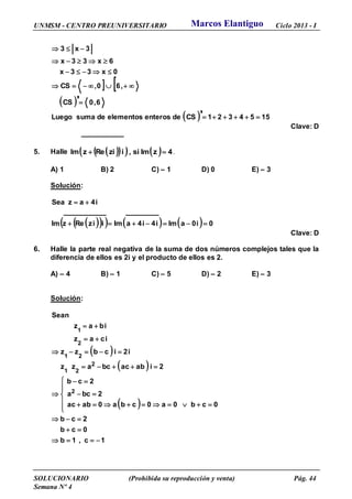 UNMSM - CENTRO PREUNIVERSITARIO Ciclo 2013 - I
SOLUCIONARIO (Prohibida su reproducción y venta) Pág. 44
Semana Nº 4
 
 
  1554321CSdeenteroselementosdesumaLuego
6,0CS
,60,CS
0x33x
6x33x
3x3
'
'


-
--
-
-
Clave: D
5. Halle       4zImsi,iziRezIm  .
A) 1 B) 2 C) – 1 D) 0 E) – 3
Solución:
        0i0aImi4i4aImiizRezIm
i4azSea
--

Clave: D
6. Halle la parte real negativa de la suma de dos números complejos tales que la
diferencia de ellos es 2i y el producto de ellos es 2.
A) – 4 B) – 1 C) – 5 D) – 2 E) – 3
Solución:
 
 
 
1c,1b
0cb
2cb
0cb0a0cba0abac
2bca
2cb
2iabacbcazz
i2icbzz
icaz
ibaz
Sean
2
2
21
21
2
1
-

-







-
-

-
--


Marcos Elantiguo
 