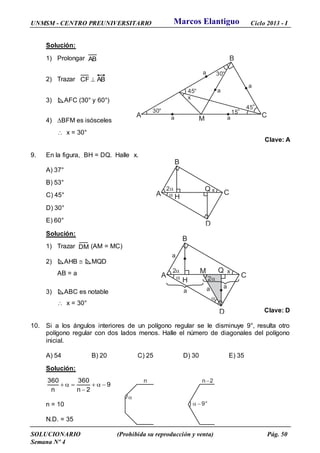 UNMSM - CENTRO PREUNIVERSITARIO Ciclo 2013 - I
SOLUCIONARIO (Prohibida su reproducción y venta) Pág. 50
Semana Nº 4
Solución:
1) Prolongar AB
2) Trazar ABCF 
3) AFC (30° y 60°)
4) BFM es isósceles
 x = 30°
Clave: A
9. En la figura, BH = DQ. Halle x.
A) 37°
B) 53°
C) 45°
D) 30°
E) 60°
Solución:
1) Trazar DM (AM = MC)
2) AHB  MQD
AB = a
3) ABC es notable
 x = 30°
Clave: D
10. Si a los ángulos interiores de un polígono regular se le disminuye 9°, resulta otro
polígono regular con dos lados menos. Halle el número de diagonales del polígono
inicial.
A) 54 B) 20 C) 25 D) 30 E) 35
Solución:
9
2n
360
n
360
-
-

n = 10
N.D. = 35
x
A
B
C
D
Q
H
2

30°
A
B
C
15°
M
x
30°
45°
a a
a
45°
a
a
x
A
B
C
D
Q
H
2

a
a
M
2

a
a
n n 2-

 - 9°
Marcos Elantiguo
 