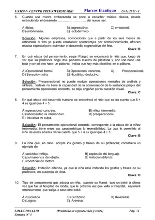 UNMSM - CENTRO PREUNIVERSITARIO Ciclo 2013 - I
SOLUCIONARIO (Prohibida su reproducción y venta) Pág. 74
Semana Nº 4
6. Cuando una madre embarazada se pone a escuchar música clásica, estaría
estimulando el desarrollo ……………………… del nuevo ser.
A) físico. B) cognoscitivo. C) emocional.
D) embrionario. E) ectodérmico.
Solución: Algunas empresas, conocedoras que a partir de los seis meses de
embarazo el feto ya puede establecer aprendizajes por condicionamiento, ofrecen
música especial para estimular el desarrollo cognoscitivo del feto.
Clave: B
7. En qué etapa del pensamiento, según Piaget, se encontrará la niña que, luego de
ver que su profesora coge dos pedazos nuevos de plastilina y, con uno hace una
bola y con el otro hace un plátano; indica que hay más plastilina en el plátano.
A) Operacional formal. B) Operacional concreto. C) Preoperacional.
D) Sensorio-motriz E) Hipotético deductivo.
Solución: Preoperacional; no puede realizar operaciones mentales de análisis y
síntesis, todavía no tiene la capacidad de la conservación de la sustancia propia del
pensamiento operacional concreto, se deja engañar por la cuestión visual.
Clave: C
8. En qué etapa del desarrollo humano se encontrará el niño que se da cuenta que 5 +
4 es igual que 4 + 5.
A) operacional concreto. B) niñez intermedia.
C) laboriosidad vs inferioridad. D) preoperacional.
E) iniciativa vs culpa.
Solución: El pensamiento operacional concreto, corresponde a la etapa de la niñez
intermedia, tiene entre sus características la reversibilidad. La cual le permitiría al
niño de estas edades darse cuenta que 5 + 4 es igual que 4 + 5.
Clave: B
9. La niña que, en casa, adopta los gestos y frases de su profesora; constituiría un
ejemplo de
A) actividad refleja. B) explosión del lenguaje.
C) permanencia del objeto. D) imitación diferida
E) coordinación motora.
Solución: Imitación diferida, ya que la niña está imitando los gestos y frases de su
profesora, en ausencia de ésta.
Clave: D
10. Tipo de pensamiento que adopta un niño, cuando su Mamá tuvo un bebé la última
vez que fue al hospital; de modo, que la próxima vez que valla al hospital, esperará
erróneamente que traiga a casa otro bebé.
A) Sincrético B) Simbólico C) Reversible
D) Lógico. E) Animista
Marcos Elantiguo
 