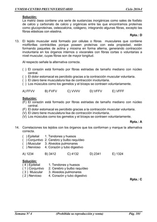 UNMSM-CENTRO PREUNIVERSITARIO Ciclo 2016-I
Semana Nº 4 (Prohibida su reproducción y venta) Pág. 101
Solución:
La matriz ósea contiene una serie de sustancias inorgánicas como sales de fosfato
de calcio y carbonato de calcio y orgánicas entre las que encontramos proteínas
como glucoproteínas, osteocalcina, colágeno, integrando algunas fibras, excepto las
fibras elásticas con elastina.
Rpta.: D
13. El tejido muscular está formado por células o fibras musculares que contiene
miofibrillas contráctiles porque poseen proteínas con esta propiedad, están
formando paquetes de actina y miosina en forma alterna, generando contracción
involuntaria en los órganos internos o viscerales con fibras cortas o voluntarias a
nivel muscular, cuyas fibras son de mayor longitud.
Al respecto señale la alternativa correcta.
( ) El corazón está formado por fibras estriadas de tamaño mediano con núcleo
central.
( ) El dolor estomacal es percibido gracias a la contracción muscular voluntaria.
( ) El útero tiene musculatura lisa de contracción involuntaria.
( ) Los músculos como los gemelos y el bíceps se contraen voluntariamente.
A) FFVV B) FVFV C) VVVV D) VFFV E) VFFF
Solución:
(F) El corazón está formado por fibras estriadas de tamaño mediano con núcleo
central.
(F) El dolor estomacal es percibido gracias a la contracción muscular voluntaria.
(V) El útero tiene musculatura lisa de contracción involuntaria.
(V) Los músculos como los gemelos y el bíceps se contraen voluntariamente.
Rpta.: A
14. Correlaciones los tejidos con los órganos que los conforman y marque la alternativa
correcta.
( ) Epitelial 1. Tendones y huesos
( ) Conjuntivo 2. Cerebro y bulbo raquídeo
( ) Muscular 3. Alveolos pulmonares
( ) Nervioso 4. Corazón y tubo digestivo
A) 1234 B) 3412 C) 4132 D) 2341 E) 1324
Solución:
( 4 ) Epitelial 1. Tendones y huesos
( 1 ) Conjuntivo 2. Cerebro y bulbo raquídeo
( 3 ) Muscular 3. Alveolos pulmonares
( 2 ) Nervioso 4. Corazón y tubo digestivo
Rpta.: C
 