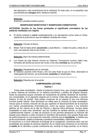 UNMSM-CENTRO PREUNIVERSITARIO Ciclo 2016-I
Semana Nº 4 (Prohibida su reproducción y venta) Pág. 13
del clasicismo o del romanticismo de la metrópoli. En todo caso, si no española, hay
que llamarla por luengos años, literatura colonial.
___________________________________________________________________
Solución:
Antónimo: persiste,moderno,pocos
SIGNIFICADO DENOTATIVO Y SIGNIFICADO CONNOTATIVO
ACTIVIDAD. Escriba en las líneas punteadas el significado connotativo de las
palabras resaltadas con negrita:
a) El dinero empezó a correr aceleradamente y en abundancia nunca vista en Colca,
capital de la provincia en que se hallaban situadas las minas.
__________________________________________________________
Solución: Circular el dinero.
b) Míster Taik le había dicho secamente a José Marino: —Usted me pone, antes de un
mes, cien peones más en las minas... —
__________________________________________________________
Solución: Decir de manera determinante.
c) Los cholos de esta historia vivimos en Calemar. Conocemos muchos valles más,
formados allí donde los cerros han huido o han sido comidos por la corriente.
__________________________________________________________
Solución: Desgastados por la corriente.
d) El histórico acuerdo entre Rusia y EE UU para forjar la paz en Siria, alcanzado la
madrugada del viernes, ya ha levantado ampollas en Washington.
__________________________________________________________
Solución: Disputas por el acuerdo.
COMPRENSIÓN LECTORA
TEXTO 1
Todas estas sociedades –desde el poderoso Imperio Inca, que consiguió encuadrar
a varios millones de hombres en un sistema económico y político de singular eficacia,
hasta los pequeños grupos nómadas de recolectores de plantas silvestres de Australia–
son comparables, en el siguiente aspecto por lo menos: todas ellas ignoraban, o ignoran
todavía, el arte de escribir. Solo podían conservar de su pasado lo que una memoria
humana puede retener. Esta afirmación es válida para el conjunto de esas sociedades,
incluso para el número reducido de las que suplieron el desconocimiento de la escritura
con ciertos procedimientos mnemotécnicos, como los quipus incaicos o los símbolos
gráficos de los nativos de la Isla de Pascua y algunas tribus africanas. Aunque estas
sociedades no sean más “primitivas” que las nuestras en sentido estricto, su pasado es
cualitativamente distinto. La falta de escritura no les permitía almacenar la memoria del
pasado para utilizarla a cada momento en beneficio del presente. Ese pasado fluido solo
se podía preservar en una proporción reducida, mientras que el excedente, a medida que
se iba acumulando, estaba condenado a perderse irremediable y definitivamente.
Si recurrimos a un símil utilizando el lenguaje de la navegación, podríamos decir que las
sociedades que poseen la escritura disponen de un medio para conservar en la memoria
la estela de su derrotero y poder mantenerse así, durante un largo período, en el mismo
 