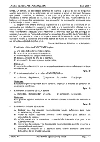 UNMSM-CENTRO PREUNIVERSITARIO Ciclo 2016-I
Semana Nº 4 (Prohibida su reproducción y venta) Pág. 14
rumbo. En cambio, las sociedades carentes de escritura –a pesar de que su singladura
sea tan larga como la de las anteriores– se ven forzadas a seguir un derrotero fluctuante
que puede conducirles, en definitiva, a un punto muy próximo del que zarparon o
impedirles al menos alejarse de él, esto es, progresar. Por eso, recomendamos a los
lectores –e incluso a los especialistas– que desconfíen de términos tan ambiguos como
los de salvaje, primitivo o arcaico.
Al adoptar como criterio exclusivo la presencia o la ausencia de la escritura en las
sociedades que estudiamos, recurrimos ante todo a una característica objetiva que no
supone ningún postulado de tipo filosófico o moral. Al mismo tiempo, nos referimos a la
única característica adecuada para interpretar la diferencia real que las distingue de
nosotros. La noción de “sociedad primitiva” es engañosa. En cambio, la de “sociedad sin
escritura” nos permite acceder a un aspecto esencial del desarrollo de la humanidad,
explica la historia y facilita las previsiones acerca del futuro de los pueblos en cuestión,
así como la posibilidad de influir en él.
Claude Lévi-Strauss, Primitivo, un adjetivo falaz
1. En el texto, el término EXCEDENTE implica
A) una sociedad cada vez más compleja.
B) carencia de recursos mnemotécnicos.
C) memoria profunda del pasado histórico.
D) desconocimiento del arte de la escritura.
E) acumulación de conocimientos sustanciales.
Solución:
El excedente es la memoria que no se puede preservar a causa del desconocimiento
de la escritura.
Rpta.: D
2. El sinónimo contextual de la palabra ENCUADRAR es
A) conformar. B) gobernar. C) organizar. D) orientar. E) sojuzgar.
Solución:
Encuadrar significa organizar. En el contexto, organizar a millones de personas en
un sistema económico.
Rpta.: C
3. En el texto, el vocablo ESTELA denota
A) intensidad. B) resplandor. C) señal. D) sensación. E) intuición
Solución:
Esta palabra significa conservar en la memoria señales o rastros del derrotero o
camino.
Rpta.: C
4. La intención principal del autor es
A) destacar que los recursos mnemotécnicos fueron suficientes para forjar
sociedades muy eficaces.
B) refutar la noción “sociedad primitiva” como categoría para estudiar las
sociedades del pasado.
C) señalar que el arte de la escritura conduce indefectiblemente al progreso a los
pueblos primitivos.
D) relievar que la escritura, y no los recursos mnemotécnicos, permite preservar la
memoria histórica del pasado.
E) proponer la adopción de la escritura como criterio exclusivo para hacer
distinciones de los grupos humanos.
 