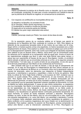 UNMSM-CENTRO PREUNIVERSITARIO Ciclo 2016-I
Semana Nº 4 (Prohibida su reproducción y venta) Pág. 18
Solución:
Habría considerado la práctica de la filosofía como un desvalor, por lo que merecía
ser erradicada, condenada. En este caso, el autor compartiría con Calicles la idea de
que la práctica de la filosofía es negativa; en consecuencia la condenaría.
Rpta.: E
7. Con respecto a la antifilosofía es incompatible afirmar que
A) desdeña a la filosofía y la considera frívola.
B) en Georgias, Platón aporta argumentos a su favor.
C) fundamentó la condena a muerte de Sócrates.
D) repercutió en la conducta acerba de Calícles.
E) Calicles fue quien mejor sistematizó esta actitud.
Solución:
Calicles, personaje creado por Platón, fue vocero de las ideas de este.
Rpta.: E
TEXTO 2
En la exposición acerca de su conducta pública en el tiempo que ejerció la
Presidencia de la República del Perú, publicada en Londres en 1824, Riva Agüero se
defendió de las acusaciones lanzadas sobre él con motivo de sus tratos con el virrey.
Según afirmó, si hubiera querido unirse a los españoles, no habría necesitado sino un fácil
desplazamiento de tropas. Para explicar su actitud, menciona el peligro que corría el Perú
por la desorganización existente, tanto más cuanto que la llegada de diputados españoles
para celebrar la paz en Buenos Aires y México, hacía temer que se concentraran todos
los esfuerzos de la metrópoli en la recuperación total de aquel país. Invoca el hecho de
las negociaciones análogas que llevó a cabo más tarde Bolívar para ganar tiempo; y
aduce que aun suponiendo el fracaso de las que él, Riva-Agüero, iniciara, el armisticio
habría salvado al ejército que se encontraba entonces en el Sur, en la segunda campaña
de Intermedios. Y en todo caso, en cuanto al texto de sus propuestas, no era otro que el
de la fórmula presentada por San Martín en las conferencias de Punchauca.
Bien probado está que no se trató de traición, o sea de fuga al campamento del
enemigo, en el caso de Riva-Agüero la independencia del Perú estuvo siempre en su
mente. Lo que le diferenció de Bolívar en un momento crítico fue la apreciación sobre la
manera de alcanzarla, sobre los elementos que integrarían el Estado Independiente
(peruanos y colombianos o peruanos y españoles) y sobre la forma de gobierno. Más
tarde, la actitud de Torre Tagle frente a Bolívar y los sucesos de 1827, revelaron que su
posición no quedó aislada. Pero, política y militarmente, en ese momento, ella era un
error. Riva Agüero solo tenía tropas dispersas en un territorio anarquizado por las
diferencias de opiniones, en tanto que el virrey mandaba un ejército aguerrido y victorioso.
Aun suponiendo que los generales españoles hubieran aceptado el avenimiento, la Corte
de Madrid los habría desautorizado. A causa de esta íntima certidumbre, su aceptación
era muy improbable. San Martín no la había obtenido en un momento en que la situación
de los separatistas era más halagüeña y en que todavía no se había jurado la
independencia. De todos modos, Bolívar, las tropas colombianas, los peruanos que los
rodeaban y los republicanos en general habrían continuado guerreando tenazmente. En
aquel momento, el cambio de frente implicaba confusión y desorden. Riva-Agüero
apelaba, es cierto, al plan de San Martín; pero en una encrucijada de su vida, urgido por
una situación desesperada y no, como San Martín, con serenidad y desinterés y cuando
ya el Congreso había adoptado solemnemente la forma republicana de gobierno y le
había conferido a él la suprema magistratura del nuevo Estado con la denominación de
Presidente. Para explicar, además, la posición de Riva-Agüero, precisa comprender su
actitud ante Bolívar y ante la intervención colombiana en el Perú. Riva-Agüero se
 
