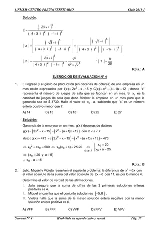 UNMSM-CENTRO PREUNIVERSITARIO Ciclo 2016-I
Semana Nº 4 (Prohibida su reproducción y venta) Pág. 37
Solución:
 
   
 
   
 
   
5
2 4
5
5
2 4 2 4
5
5
2 4 42
3 i
z
4 3 i 1 i
3 i3 i
z
4 3 i 1 i 4 3 i 1 i
3 i 2 8
z z
254 3 i 1 i 5 2


  

 
     

   
   
Rpta.: A
EJERCICIOS DE EVALUACION N° 4
1. El ingreso y el gasto de producción (en decenas de dólares) de una empresa en un
mes están expresados por 2 2
I(x) 2x x 15 y C(x) x (a 1)x 12       , donde “x”
representa el número de juegos de sala que se fabrican en un mes. Si 0x es la
cantidad de juegos de sala que debe fabricar la empresa en un mes para que la
ganancia sea de $ 4730. Halle el valor de 0x a , sabiendo que “a” es un número
entero positivo menor que 7.
A) 14 B) 15 C) 18 D) 25 E) 27
Solución:
Ganancia de la empresa en un mes: g(x) decenas de dólares
   
   
 
2 2
2 2
02
0 0 0 0
00 a 7
0
0
g(x) 2x x 15 x (a 1)x 12 con 0 a 7
dato : g(x) 473 2x x 15 x (a 1)x 12 473
x 20
x ax 500 x (x a) 25.20
x a 25
x 20 y a 5
x a 15
 
        
        

       
 
  
  
Rpta.: B
2. Julio, Miguel y Violeta resuelven el siguiente problema: la diferencia de 2
x 6x con
el valor absoluto de la suma del valor absoluto de 2x 6 con 11, es por lo menos 4.
Determine el valor de verdad de las afirmaciones.
I. Julio asegura que la suma de cifras de las 3 primeras soluciones enteras
positivas es 4.
II. Miguel encuentra que el conjunto solución es  5,8 .
III. Violeta halla que la suma de la mayor solución entera negativa con la menor
solución entera positiva es 6.
A) VFF B) FFF C) VVF D) FFV E) VFV
 