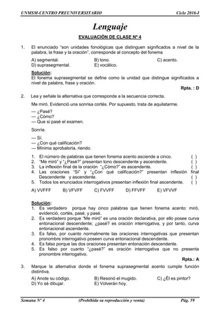 UNMSM-CENTRO PREUNIVERSITARIO Ciclo 2016-I
Semana Nº 4 (Prohibida su reproducción y venta) Pág. 59
Lenguaje
EVALUACIÓN DE CLASE Nº 4
1. El enunciado “son unidades fonológicas que distinguen significados a nivel de la
palabra, la frase y la oración”, corresponde al concepto del fonema
A) segmental. B) tono. C) acento.
D) suprasegmental. E) vocálico.
Solución:
El fonema suprasegmental se define como la unidad que distingue significados a
nivel de palabra, frase y oración.
Rpta. : D
2. Lea y señale la alternativa que corresponde a la secuencia correcta.
Me miró. Evidenció una sonrisa cortés. Por supuesto, trata de aquilatarme.
— ¿Pasé?
— ¿Cómo?
— Que si pasé el examen.
Sonríe.
— Sí.
— ¿Con qué calificación?
— Mínima aprobatoria, riendo.
1. El número de palabras que tienen fonema acento asciende a cinco. ( )
2. “Me miró” y “¿Pasé?” presentan tono descendente y ascendente. ( )
3. La inflexión final de la oración “¿Cómo?” es ascendente. ( )
4. Las oraciones “Sí” y “¿Con qué calificación?” presentan inflexión final
Descendente y ascendente. ( )
5. Todos los enunciados interrogativos presentan inflexión final ascendente. ( )
A) VVFFF B) VFVFF C) FVVFF D) FFVFF E) VFVVF
Solución:
1. Es verdadero porque hay cinco palabras que tienen fonema acento: miró,
evidenció, cortés, pasé, y pasé.
2. Es verdadero porque “Me miró” es una oración declarativa, por ello posee curva
entonacional descendente; ¿pasé? es oración interrogativa, y por tanto, curva
entonacional ascendente.
3. Es falso, por cuanto normalmente las oraciones interrogativas que presentan
pronombre interrogativo poseen curva entonacional descendente.
4. Es falso porque las dos oraciones presentan entonación descendente.
5. Es falso por cuanto “¿pasé?” es oración interrogativa que no presenta
pronombre interrogativo.
Rpta.: A
3. Marque la alternativa donde el fonema suprasegmental acento cumple función
distintiva.
A) Anote su código. B) Resonó el mugido. C) ¿Él es pintor?
D) Yo sé dibujar. E) Volverán hoy.
 