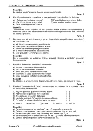 UNMSM-CENTRO PREUNIVERSITARIO Ciclo 2016-I
Semana Nº 4 (Prohibida su reproducción y venta) Pág. 60
Solución:
La palabra “anote” presenta fonema acento: anote/ anoté.
Rpta.: A
4. Identifique el enunciado en el que el tono y el acento cumplen función distintiva.
A) ¿Cuándo escribiste ese poema? B) Presentó el nuevo proyecto de ley.
C) ¿De dónde vienes, amigo mío? D) Ayer resolvió muchas tareas.
E) Dime si conseguiste los boletos.
Solución:
“Presentó el nuevo proyecto de ley” presenta curva entonacional descendente y
contrasta con el tono ascendente de la oración interrogativa directa total. Presentó
se opone a presento.
Rpta.: B
5. Del enunciado “él, su íntimo amigo, provocó que el jefe ponga término a su contrato”,
se puede decir que
A) “él” tiene fonema suprasegmental acento.
B) cuatro palabras presentan fonema acento.
C) carece de fonema suprasegmental tono.
D) la inflexión final del tono es ascendente.
E) solo “provocó y término” poseen acento.
Solución:
En el enunciado, las palabras “íntimo, provocó, término y contrato” presentan
fonema acento.
Rpta.: B
6. Respecto de la sílaba es correcto señalar que
A) siempre posee contenido semántico.
B) solo la vocal cerrada es su núcleo.
C) en su estructura no falta consonantes.
D) solamente la vocal es el elemento nuclear.
E) en su estructura no faltan vocales abiertas.
Solución :
La sílaba es la unidad mínima de pronunciación cuyo núcleo es siempre la vocal.
Rpta.: D
7. Escriba V (verdadero) o F (falso) con respecto a las palabras del enunciado “hoy oí
su voz cuando salía del aula”.
A) Hay dos palabras que tienen fonema acento. ( )
B) Aparecen cinco palabras monosilábicas. ( )
C) Tres palabras presentan diptongos. ( )
D) La sílaba tónica de “oí” carece de margen silábico. ( )
E) En “salía”, el número de sílabas asciende a dos. ( )
A) VFVFV B) VFVVF C) FFVVF D) VVVFF E) FVVVF
Solución:
A) Es verdadero porque las palabras “hoy y oí” poseen fonema acento,
B) Es falso pues aparecen cuatro palabras monosilábicas: hoy, su, voz, del.
C) Es verdadero por cuanto “hoy, cuando y aula” tienen diptongos.
D) Es verdadero pues la sílaba tónica de “oí” es –í, y carece de margen silábico.
E) Es falso porque la palabra tiene tres sílabas: sa-lí-a.
Rpta. : B
 