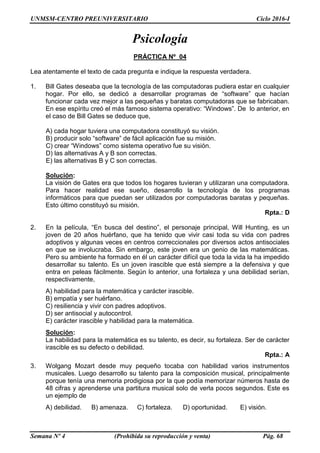 UNMSM-CENTRO PREUNIVERSITARIO Ciclo 2016-I
Semana Nº 4 (Prohibida su reproducción y venta) Pág. 68
Psicología
PRÁCTICA Nº 04
Lea atentamente el texto de cada pregunta e indique la respuesta verdadera.
1. Bill Gates deseaba que la tecnología de las computadoras pudiera estar en cualquier
hogar. Por ello, se dedicó a desarrollar programas de “software” que hacían
funcionar cada vez mejor a las pequeñas y baratas computadoras que se fabricaban.
En ese espíritu creó el más famoso sistema operativo: “Windows”. De lo anterior, en
el caso de Bill Gates se deduce que,
A) cada hogar tuviera una computadora constituyó su visión.
B) producir solo “software” de fácil aplicación fue su misión.
C) crear “Windows” como sistema operativo fue su visión.
D) las alternativas A y B son correctas.
E) las alternativas B y C son correctas.
Solución:
La visión de Gates era que todos los hogares tuvieran y utilizaran una computadora.
Para hacer realidad ese sueño, desarrollo la tecnología de los programas
informáticos para que puedan ser utilizados por computadoras baratas y pequeñas.
Esto último constituyó su misión.
Rpta.: D
2. En la película, “En busca del destino”, el personaje principal, Will Hunting, es un
joven de 20 años huérfano, que ha tenido que vivir casi toda su vida con padres
adoptivos y algunas veces en centros correccionales por diversos actos antisociales
en que se involucraba. Sin embargo, este joven era un genio de las matemáticas.
Pero su ambiente ha formado en él un carácter difícil que toda la vida la ha impedido
desarrollar su talento. Es un joven irascible que está siempre a la defensiva y que
entra en peleas fácilmente. Según lo anterior, una fortaleza y una debilidad serían,
respectivamente,
A) habilidad para la matemática y carácter irascible.
B) empatía y ser huérfano.
C) resiliencia y vivir con padres adoptivos.
D) ser antisocial y autocontrol.
E) carácter irascible y habilidad para la matemática.
Solución:
La habilidad para la matemática es su talento, es decir, su fortaleza. Ser de carácter
irascible es su defecto o debilidad.
Rpta.: A
3. Wolgang Mozart desde muy pequeño tocaba con habilidad varios instrumentos
musicales. Luego desarrollo su talento para la composición musical, principalmente
porque tenía una memoria prodigiosa por la que podía memorizar números hasta de
48 cifras y aprenderse una partitura musical solo de verla pocos segundos. Este es
un ejemplo de
A) debilidad. B) amenaza. C) fortaleza. D) oportunidad. E) visión.
 