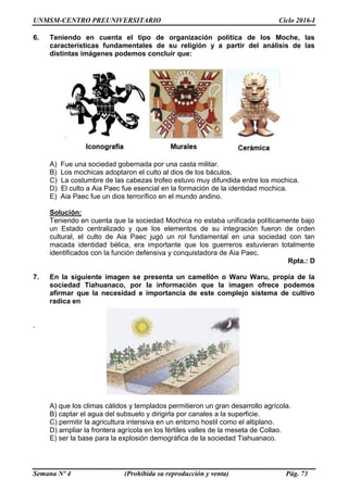 UNMSM-CENTRO PREUNIVERSITARIO Ciclo 2016-I
Semana Nº 4 (Prohibida su reproducción y venta) Pág. 73
6. Teniendo en cuenta el tipo de organización política de los Moche, las
características fundamentales de su religión y a partir del análisis de las
distintas imágenes podemos concluir que:
A) Fue una sociedad gobernada por una casta militar.
B) Los mochicas adoptaron el culto al dios de los báculos.
C) La costumbre de las cabezas trofeo estuvo muy difundida entre los mochica.
D) El culto a Aia Paec fue esencial en la formación de la identidad mochica.
E) Aia Paec fue un dios terrorífico en el mundo andino.
Solución:
Teniendo en cuenta que la sociedad Mochica no estaba unificada políticamente bajo
un Estado centralizado y que los elementos de su integración fueron de orden
cultural, el culto de Aia Paec jugó un rol fundamental en una sociedad con tan
macada identidad bélica, era importante que los guerreros estuvieran totalmente
identificados con la función defensiva y conquistadora de Aia Paec.
Rpta.: D
7. En la siguiente imagen se presenta un camellón o Waru Waru, propia de la
sociedad Tiahuanaco, por la información que la imagen ofrece podemos
afirmar que la necesidad e importancia de este complejo sistema de cultivo
radica en
.
A) que los climas cálidos y templados permitieron un gran desarrollo agrícola.
B) captar el agua del subsuelo y dirigirla por canales a la superficie.
C) permitir la agricultura intensiva en un entorno hostil como el altiplano.
D) ampliar la frontera agrícola en los fértiles valles de la meseta de Collao.
E) ser la base para la explosión demográfica de la sociedad Tiahuanaco.
 