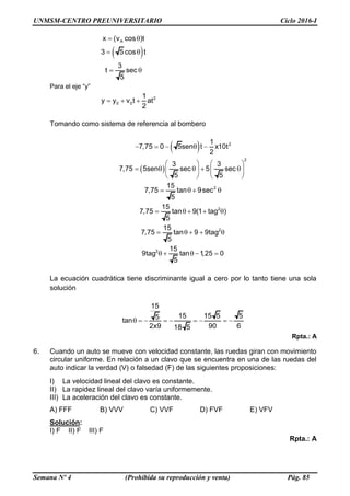 UNMSM-CENTRO PREUNIVERSITARIO Ciclo 2016-I
Semana Nº 4 (Prohibida su reproducción y venta) Pág. 85
 
Ax (v cos )t
3 5 cos t
3
t sec
5
 
 
 
Para el eje “y”
2
0 0
1
y y v t at
2
  
Tomando como sistema de referencia al bombero
 
 
2
2
2
2
2
2
1
7,75 0 5sen t x10t
2
3 3
7,75 5sen sec 5 sec
5 5
15
7,75 tan 9sec
5
15
7,75 tan 9(1 tag )
5
15
7,75 tan 9 9tag
5
15
9tag tan 1,25 0
5
    
   
       
   
   
    
    
    
La ecuación cuadrática tiene discriminante igual a cero por lo tanto tiene una sola
solución
15
15 15 5 55tan
2x9 90 618 5
        
Rpta.: A
6. Cuando un auto se mueve con velocidad constante, las ruedas giran con movimiento
circular uniforme. En relación a un clavo que se encuentra en una de las ruedas del
auto indicar la verdad (V) o falsedad (F) de las siguientes proposiciones:
I) La velocidad lineal del clavo es constante.
II) La rapidez lineal del clavo varía uniformemente.
III) La aceleración del clavo es constante.
A) FFF B) VVV C) VVF D) FVF E) VFV
Solución:
I) F II) F III) F
Rpta.: A
 