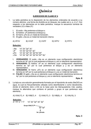 UNMSM-CENTRO PREUNIVERSITARIO Ciclo 2016-I
Semana Nº 4 (Prohibida su reproducción y venta) Pág. 89
Química
EJERCICIOS DE CLASE Nº 4
1. La tabla periódica es la disposición de los elementos ordenados de acuerdo a su
número atómico, una forma de dividirla es en bloques, los cuales son s, p, d y f. Con
respecto a los elementos en la tabla periódica, marque la secuencia correcta de
verdadero (V) o falso (F):
I. El sodio 11Na pertenece al bloque s
II. El fosforo 15P pertenece al bloque p.
III. El hierro 26Fe es un metal de transición.
IV. El galio 31Ga es un metal de transición interna
A) VFVV B) VVVF C) VVFF D) VFFV E) FFFV
Solución:
11Na 1s2 2s2 2p6 3s1
15P 1s2 2s2 2p5 3s2 3p3
26Fe 1s2 2s2 2p6 3s2 3p6 4s2 3d6
31Ga 1s2 2s2 2p6 3s2 3p6 4s2 3d10 4p1
I. VERDADERO: El sodio 11Na es un elemento cuya configuración electrónica
termina en 3s1 por lo cual pertenece al bloque s y es un elemento representativo
II. VERDADERO: El fosforo 15P es un elemento cuya configuración electrónica
termina en 3p3 por lo cual pertenece al bloque p y es un elemento
representativo.
III. VERDADERO: El hierro 26Fe es un elemento cuya configuración electrónica
termina en 3d6 por lo cual pertenece al bloque d y es un metal de transición.
IV. FALSO: El galio 31Ga es un elemento cuya configuración electrónica termina en
4p1 por lo cual pertenece al bloque p y es un elemento representativo.
Rpta. B
2. La lejía es una solución generalmente formada por el hipoclorito de sodio (NaClO) en
agua, la cual es frecuentemente utilizada como desinfectante o como decolorante,
donde el elemento cloro (17Cl) es la base para los blanqueadores más usados,
marque la alternativa que contiene el periodo y grupo al que pertenece este
elemento.
A) VIIA(17), 4 B) VIIB(7), 4 C) VIIA(17), 3 D) VIB(6), 4 E) VIA(16), 3
Solución:
Z = N° e- = 17 1s2 2s2 2p6 3s2 3p5
3s2 3p5
Rpta. C
3er. periodo
Grupo VIIA(17)
 