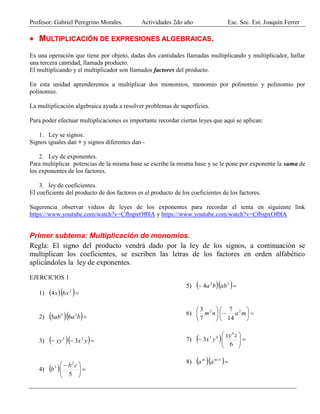 Profesor: Gabriel Peregrino Morales. Actividades 2do año Esc. Sec. Est. Joaquín Ferrer
 MMUULLTTIIPPLLIICCAACCIIÓÓNN DDEE EEXXPPRREESSIIOONNEESS AALLGGEEBBRRAAIICCAASS..
Es una operación que tiene por objeto, dadas dos cantidades llamadas multiplicando y multiplicador, hallar
una tercera cantidad, llamada producto.
El multiplicando y el multiplicador son llamados factores del producto.
En esta unidad aprenderemos a multiplicar dos monomios, monomio por polinomio y polinomio por
polinomio.
La multiplicación algebraica ayuda a resolver problemas de superficies.
Para poder efectuar multiplicaciones es importante recordar ciertas leyes que aquí se aplican:
1. Ley se signos.
Signos iguales dan + y signos diferentes dan -
2. Ley de exponentes.
Para multiplicar potencias de la misma base se escribe la misma base y se le pone por exponente la suma de
los exponentes de los factores.
3. ley de coeficientes.
El coeficiente del producto de dos factores es el producto de los coeficientes de los factores.
Sugerencia observar videos de leyes de los exponentes para recordar el tema en siguiente link
https://www.youtube.com/watch?v=CfbspxOf0lA y https://www.youtube.com/watch?v=CfbspxOf0lA
Primer subtema: Multiplicación de monomios.
Regla: El signo del producto vendrá dado por la ley de los signos, a continuación se
multiplican los coeficientes, se escriben las letras de los factores en orden alfabético
aplicándoles la ley de exponentes.
EJERCICIOS 1
1)   2
64 xx
2)   baab 32
65
3)    yxxy 22
3
4)   




 
5
2
3 cb
b
5)    22
4 abba
6) 











manm 22
14
7
7
3
7)   






6
3
4
43 zxy
yx
8)   1mm
aa
 