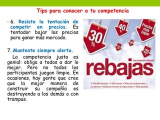 Tips para conocer a tu competencia 
• 6. Resiste la tentación de 
competir en precios. Es 
tentador bajar los precios 
para ganar más mercado. 
7. Mantente siempre alerta. 
La competencia justa es 
genial: obliga a todos a dar lo 
mejor. Pero no todos los 
participantes juegan limpio. En 
ocasiones, hay gente que cree 
que la mejor manera de 
construir su compañía es 
destruyendo a los demás o con 
trampas. 
 