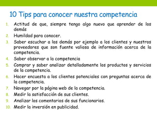 10 Tips para conocer nuestra competencia 
1. Actitud de que, siempre tengo algo nuevo que aprender de los 
demás 
2. Humildad para conocer. 
3. Saber escuchar a los demás por ejemplo a los clientes y nuestros 
proveedores que son fuente valiosa de información acerca de la 
competencia. 
4. Saber observar a la competencia 
5. Comprar y saber analizar detalladamente los productos y servicios 
de la competencia. 
6. Hacer encuesta a los clientes potenciales con preguntas acerca de 
la competencia. 
7. Navegar por la página web de la competencia. 
8. Medir la satisfacción de sus clientes. 
9. Analizar los comentarios de sus funcionarios. 
10. Medir la inversión en publicidad. 
 