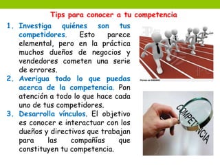 Tips para conocer a tu competencia 
1. Investiga quiénes son tus 
competidores. Esto parece 
elemental, pero en la práctica 
muchos dueños de negocios y 
vendedores cometen una serie 
de errores. 
2. Averigua todo lo que puedas 
acerca de la competencia. Pon 
atención a todo lo que hace cada 
uno de tus competidores. 
3. Desarrolla vínculos. El objetivo 
es conocer e interactuar con los 
dueños y directivos que trabajan 
para las compañías que 
constituyen tu competencia. 
 