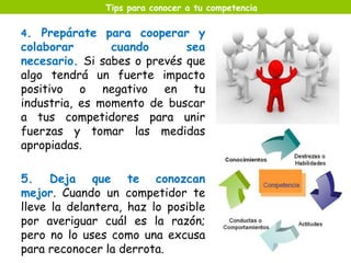 Tips para conocer a tu competencia 
4. Prepárate para cooperar y 
colaborar cuando sea 
necesario. Si sabes o prevés que 
algo tendrá un fuerte impacto 
positivo o negativo en tu 
industria, es momento de buscar 
a tus competidores para unir 
fuerzas y tomar las medidas 
apropiadas. 
5. Deja que te conozcan 
mejor. Cuando un competidor te 
lleve la delantera, haz lo posible 
por averiguar cuál es la razón; 
pero no lo uses como una excusa 
para reconocer la derrota. 
 